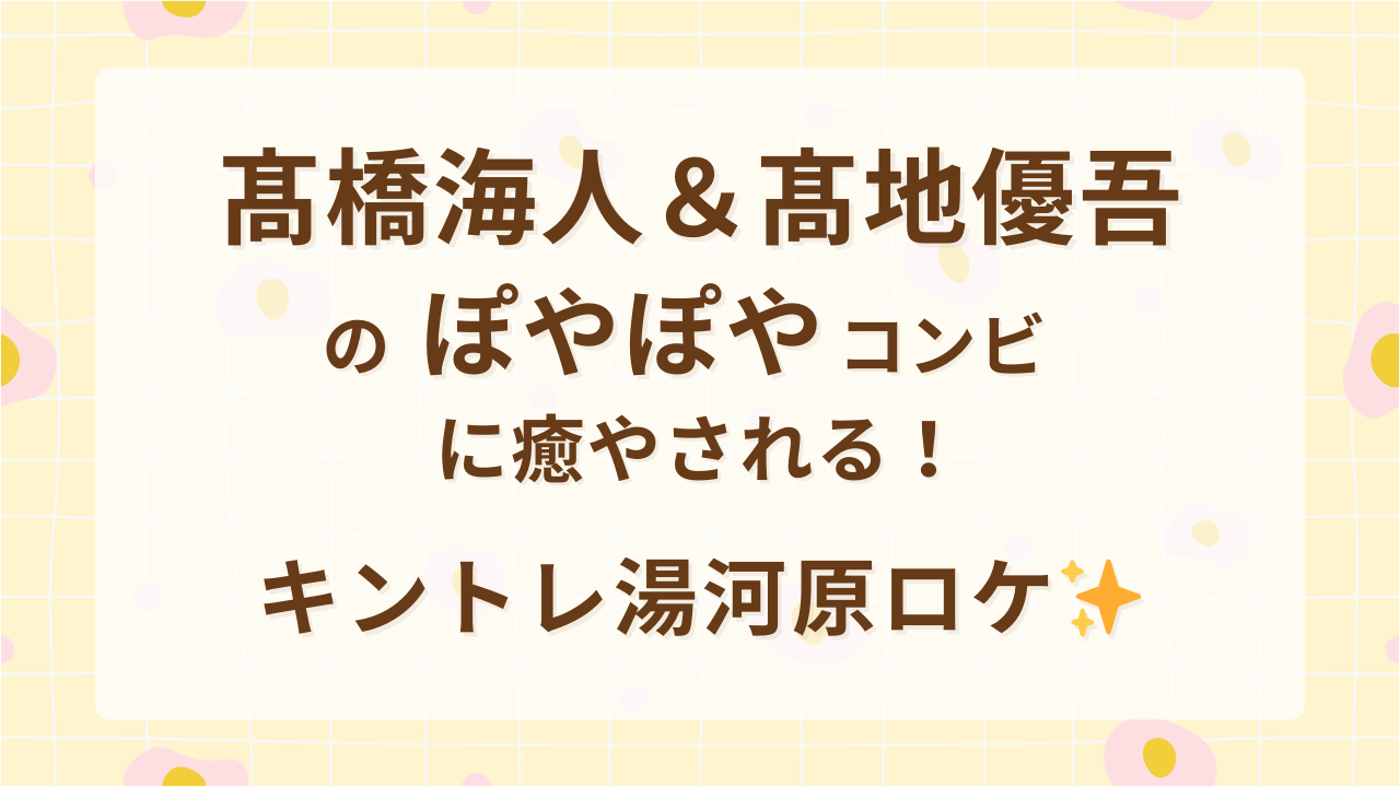 髙橋海人＆髙地優吾のぽやぽやコンビに癒やされる！キントレ湯河原ロケ