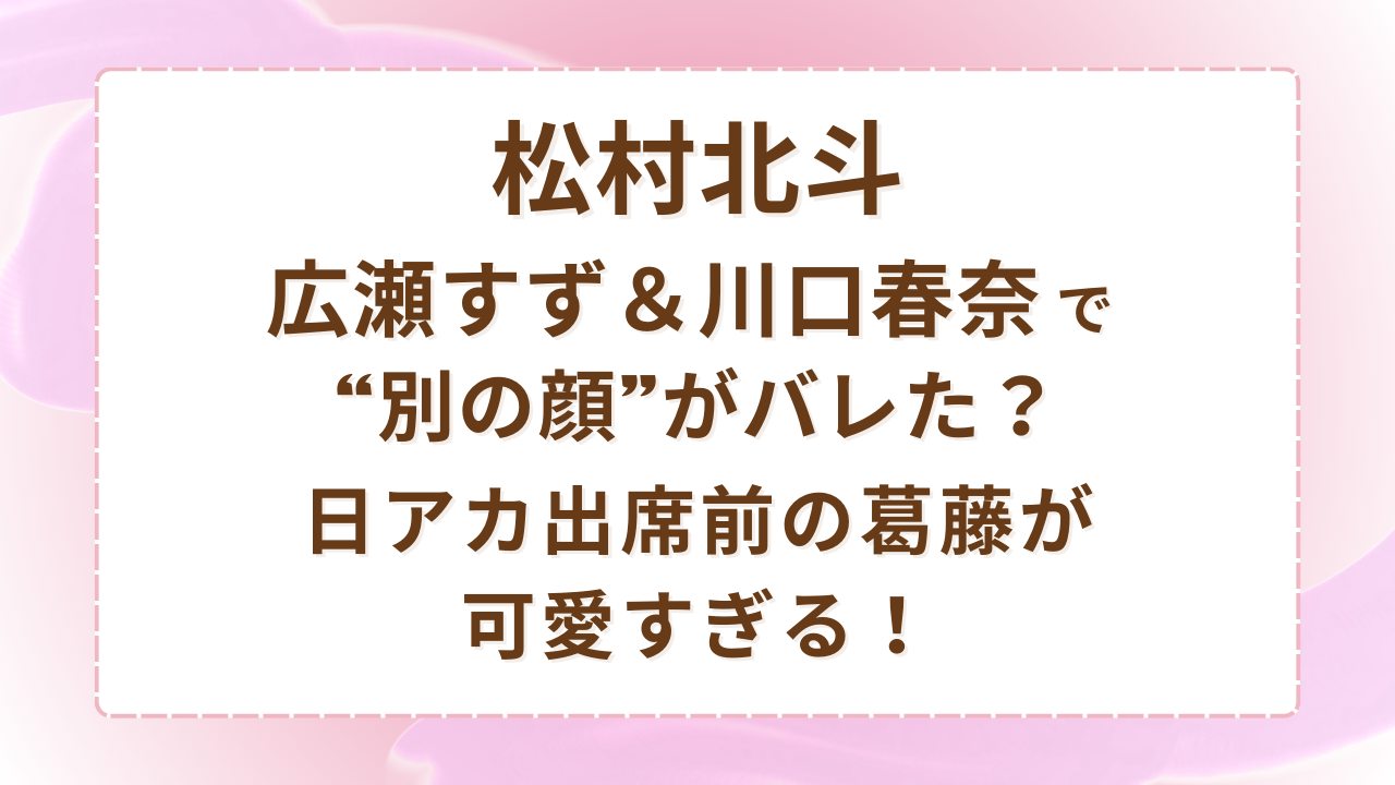 松村北斗、広瀬すず＆川口春奈で“別の顔”がバレた？日アカ出席前の葛藤が可愛すぎる！