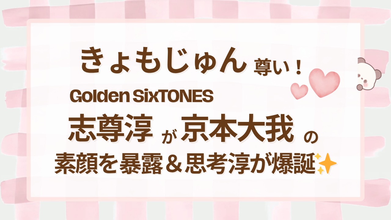 きょもじゅん尊い！Golden SixTONES志尊淳が京本大我の素顔を暴露＆思考淳が爆誕