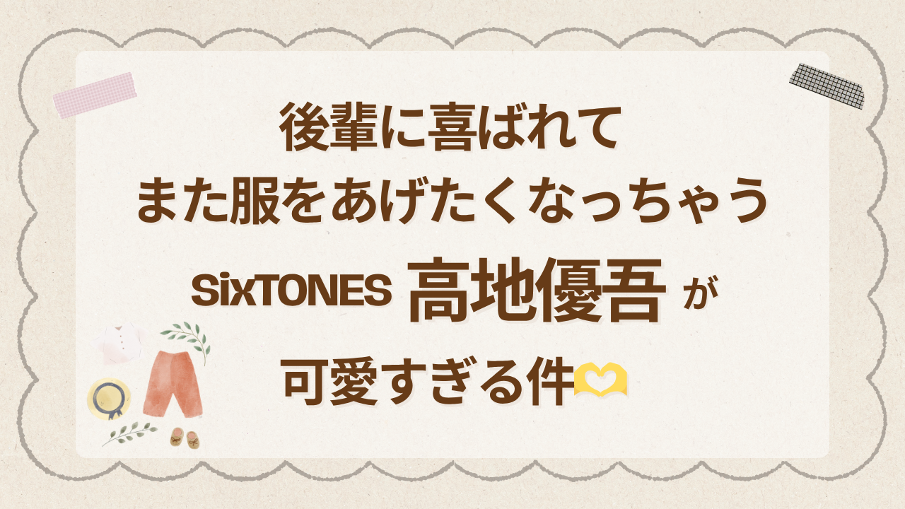 後輩に喜ばれてまた服をあげたくなっちゃうSixTONES高地優吾が可愛すぎる件