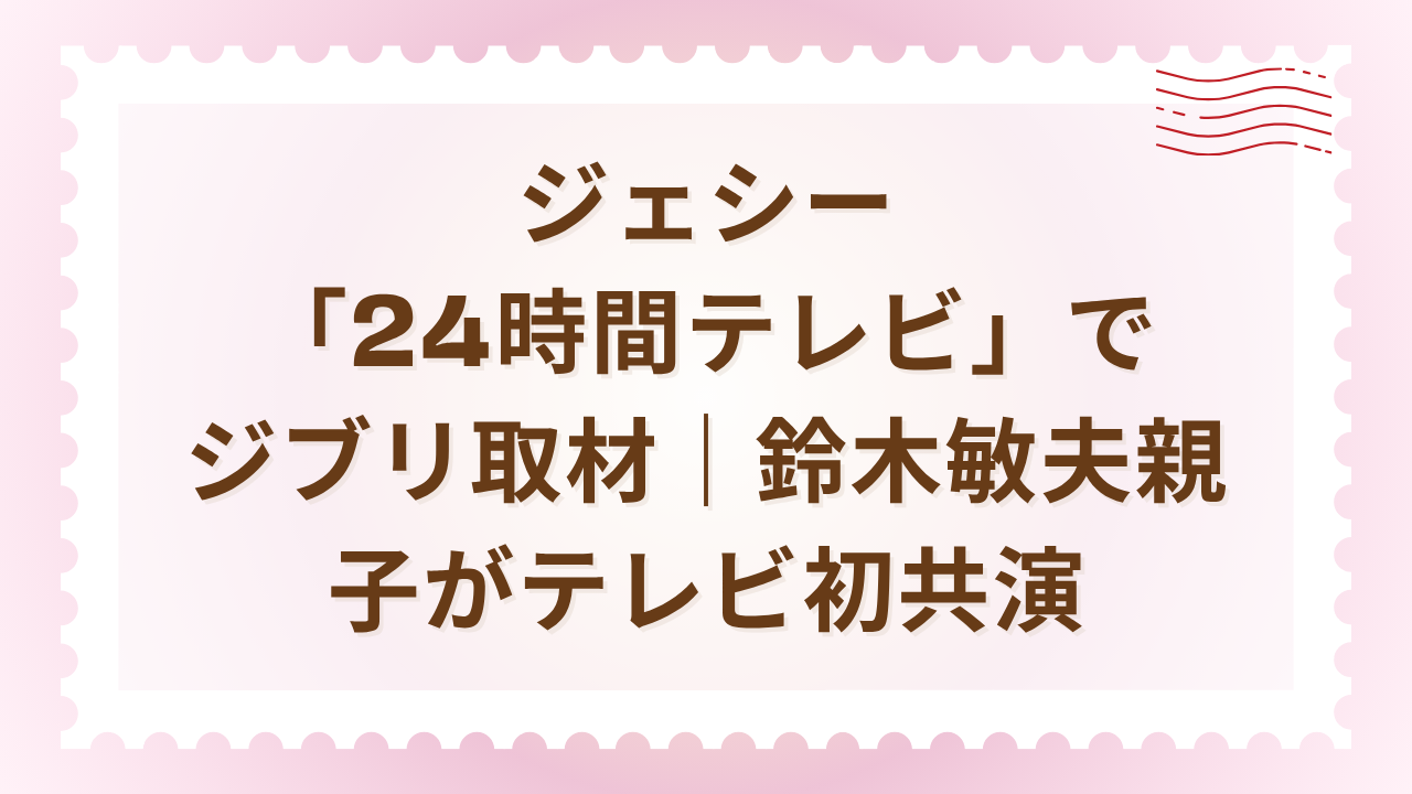 ジェシー「24時間テレビ」でジブリ取材｜鈴木敏夫親子がテレビ初共演